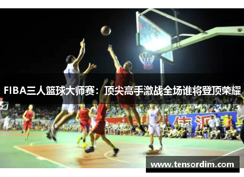 FIBA三人篮球大师赛：顶尖高手激战全场谁将登顶荣耀