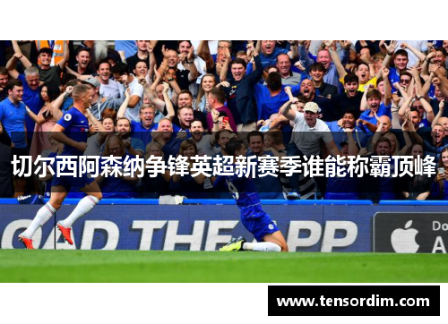 切尔西阿森纳争锋英超新赛季谁能称霸顶峰 切尔西阿森纳争锋英超新赛季谁能称霸顶峰