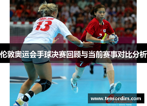 伦敦奥运会手球决赛回顾与当前赛事对比分析